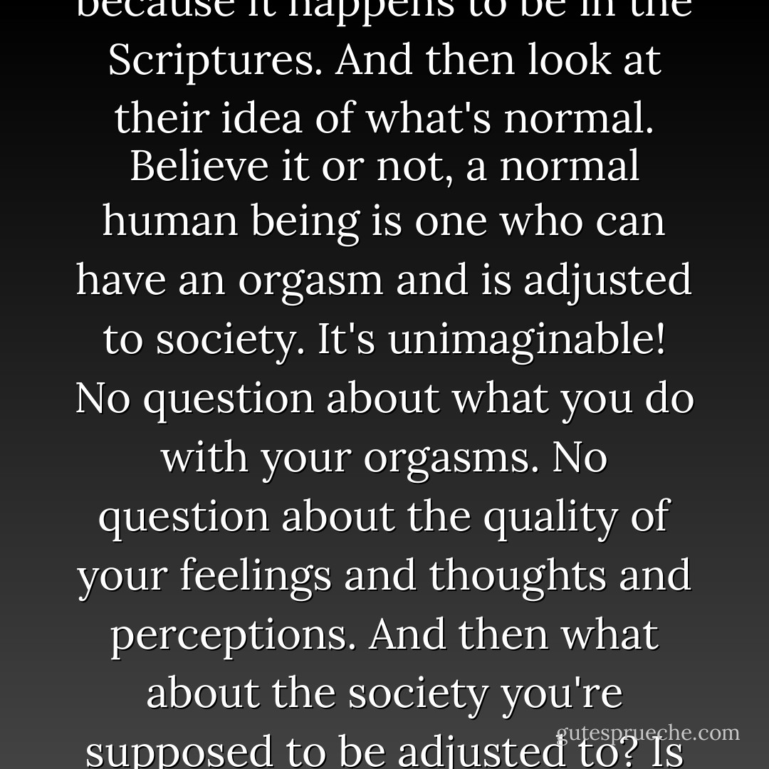 It must be something voluntary, something self induced - like getting drunk, or talking yourself into believing some piece of foolishness because it happens to be in the Scriptures. And then look at their idea of what's normal. Believe it or not, a normal human being is one who can have an orgasm and is adjusted to society. It's unimaginable! No question about what you do with your orgasms. No question about the quality of your feelings and thoughts and perceptions. And then what about the society you're supposed to be adjusted to? Is it a mad society or a sane one? And even if it's pretty sane, is it right that anybody should be completely adjusted to it? - Aldous Huxley