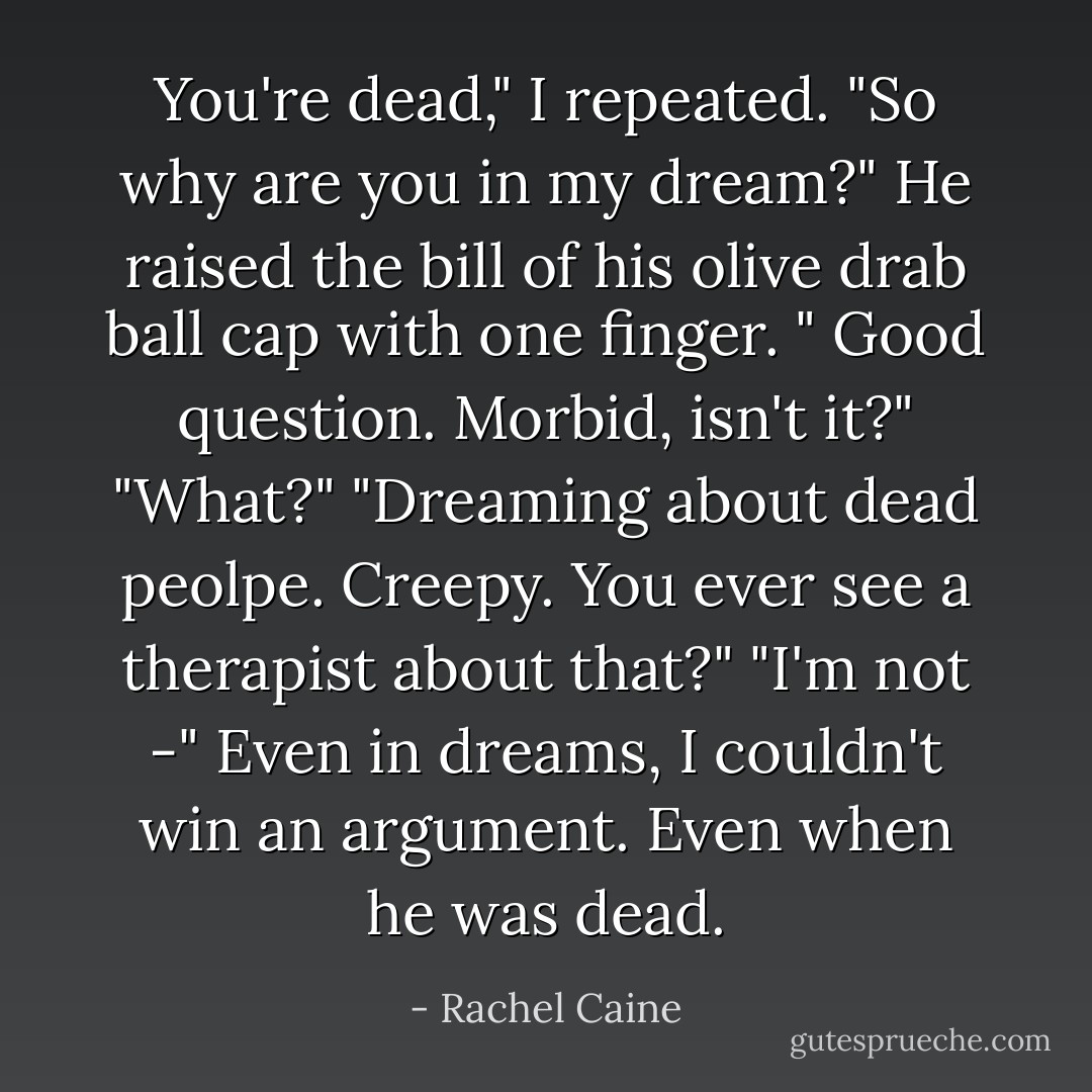 You're dead," I repeated. "So why are you in my dream?"<br />He raised the bill of his olive drab ball cap with one finger. " Good question. Morbid, isn't it?"<br />"What?"<br />"Dreaming about dead peolpe. Creepy. You ever see a therapist about that?"<br />"I'm not -" Even in dreams, I couldn't win an argument. Even when he was dead. - Rachel Caine