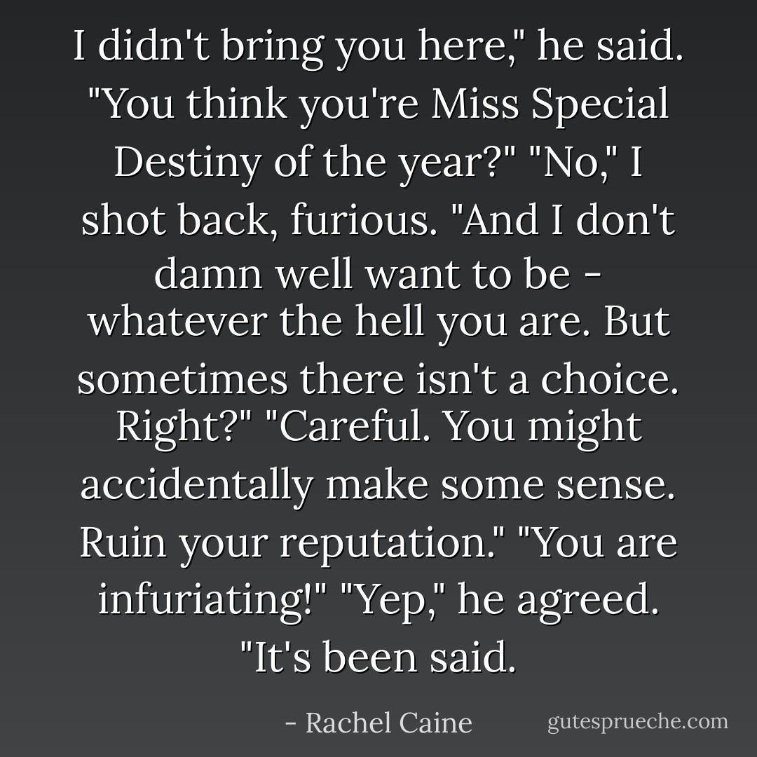 I didn't bring you here," he said. "You think you're Miss Special Destiny of the year?"<br />"No," I shot back, furious. "And I don't damn well <i>want</i> to be - whatever the hell you are. But sometimes there isn't a choice. Right?"<br />"Careful. You might accidentally make some sense. Ruin your reputation."<br />"You are <i>infuriating</i>!"<br />"Yep," he agreed. "It's been said. - Rachel Caine