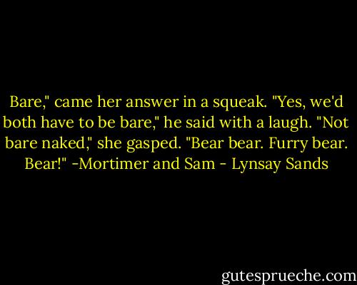 Bare," came her answer in a squeak.<br />"Yes, we'd both have to be bare," he said with a laugh. "Not bare naked," she gasped. "Bear bear. Furry bear. Bear!"<br />-Mortimer and Sam - Lynsay Sands