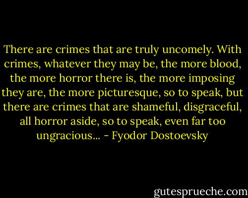 There are crimes that are truly uncomely. With crimes, whatever they may be, the more blood, the more horror there is, the more imposing they are, the more picturesque, so to speak, but there are crimes that are shameful, disgraceful, all horror aside, so to speak, even far too ungracious... - Fyodor Dostoevsky