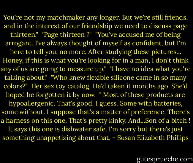 You're not my matchmaker any longer. But we're still friends, and in the interest of our friendship we need to discuss page thirteen."<br /><br />"Page thirteen ?"<br /><br />"You've accused me of being arrogant. I've always thought of myself as confident, but I'm here to tell you, no more. After studying these pictures... Honey, if this is what you're looking for in a man, I don't think any of us are going to measure up."<br /><br />"I have no idea what you're talking about."<br /><br />"Who knew flexible silicone came in so many colors?"<br /><br />Her sex toy catalog. He'd taken it months ago. She'd hoped he forgotten it by now.<br /><br />" Most of these products are hypoallergenic. That's good, I guess. Some with batteries, some without. I suppose that's a matter of preference. There's a harness on this one. That's pretty kinky. And...Son of a bitch ! It says this one is dishwater safe. I'm sorry but there's just something unappetizing about that. - Susan Elizabeth Phillips