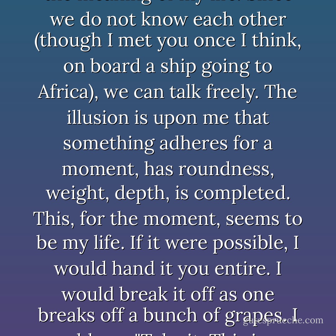 Now to sum it up,' said Bernard. 'Now to explain to you the meaning of my life. Since we do not know each other (though I met you once I think, on board a ship going to Africa), we can talk freely. The illusion is upon me that something adheres for a moment, has roundness, weight, depth, is completed. This, for the moment, seems to be my life. If it were possible, I would hand it you entire. I would break it off as one breaks off a bunch of grapes. I would say, "Take it. This is my life. - Virginia Woolf