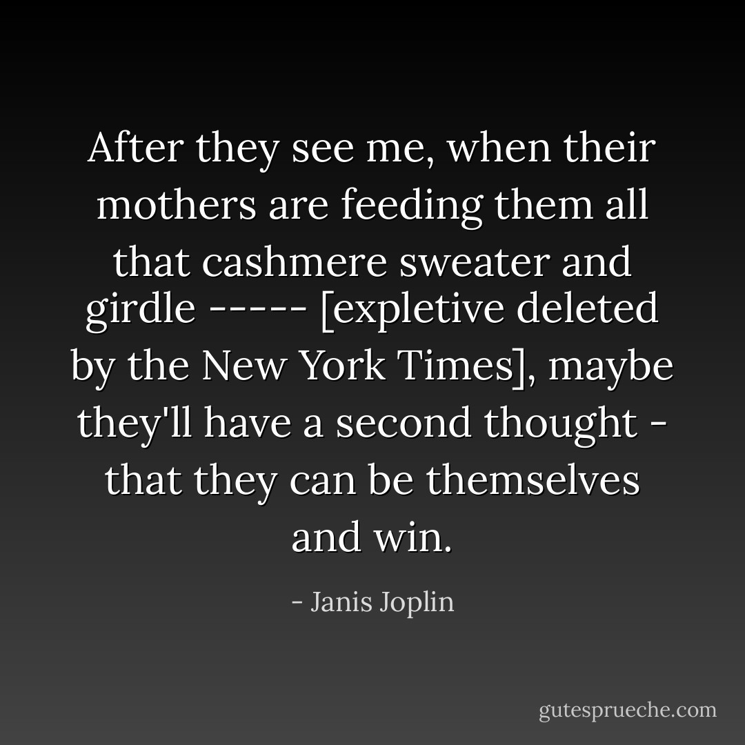 After they see me, when their mothers are feeding them all that cashmere sweater and girdle ----- [expletive deleted by the New York Times], maybe they'll have a second thought - that they can be themselves and win. - Janis Joplin