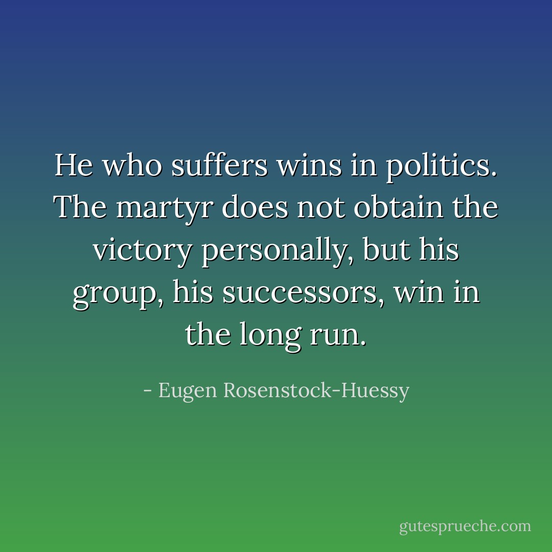 He who suffers wins in politics. The martyr does not obtain the victory personally, but his group, his successors, win in the long run. - Eugen Rosenstock-Huessy