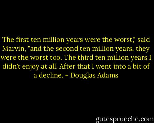 The first ten million years were the worst," said Marvin, "and the second ten million years, they were the worst too. The third ten million years I didn't enjoy at all. After that I went into a bit of a decline. - Douglas Adams