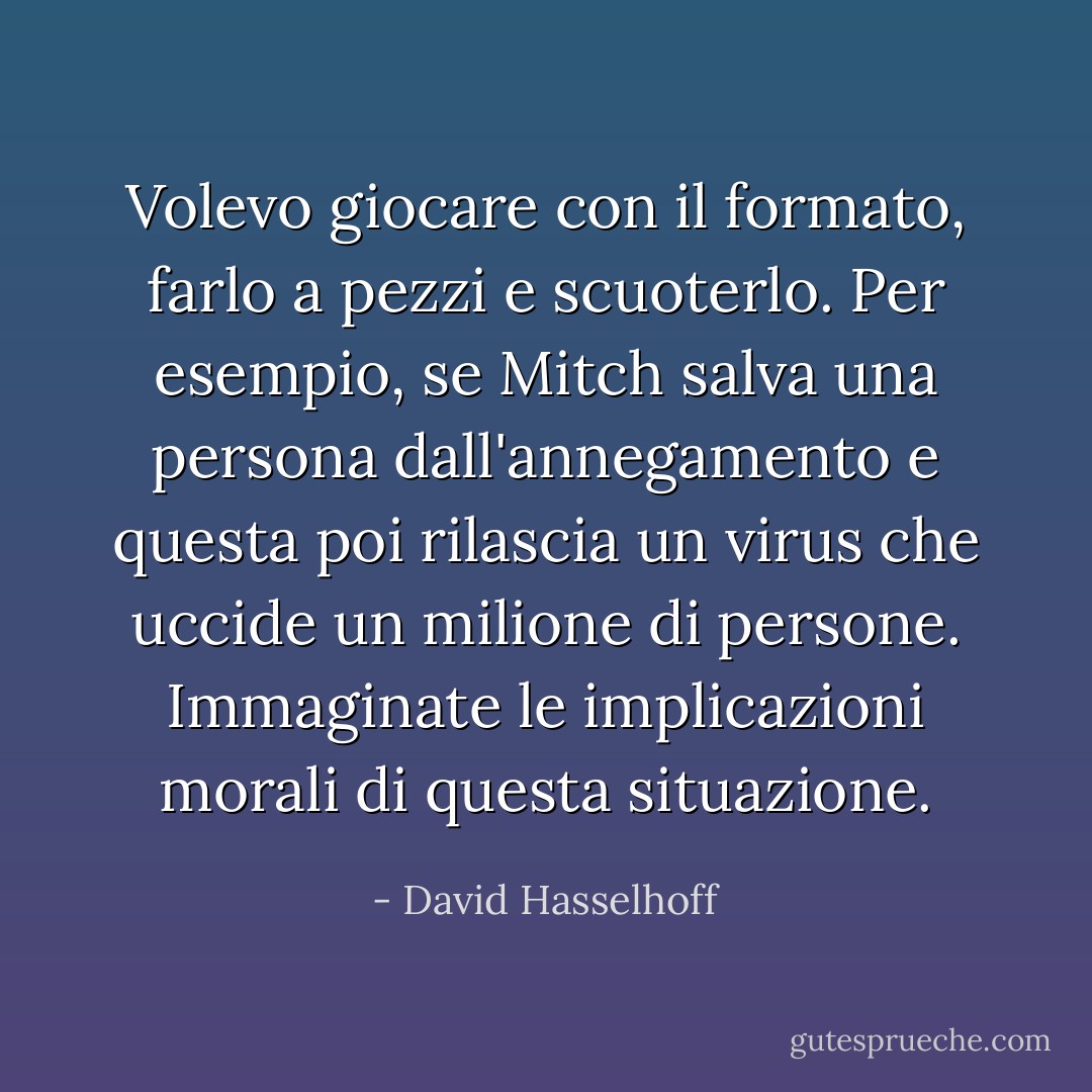 Volevo giocare con il formato, farlo a pezzi e scuoterlo. Per esempio, se Mitch salva una persona dall'annegamento e questa poi rilascia un virus che uccide un milione di persone. Immaginate le implicazioni morali di questa situazione. - David Hasselhoff
