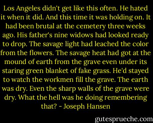 Los Angeles didn't get like this often. He hated it when it did. And this time it was holding on. It had been brutal at the cemetery three weeks ago. His father's nine widows had looked ready to drop. The savage light had leached the color from the flowers. The savage heat had got at the mound of earth from the grave even under its staring green blanket of fake grass. He'd stayed to watch the workmen fill the grave. The earth was dry. Even the sharp walls of the grave were dry. What the hell was he doing remembering that? - Joseph Hansen