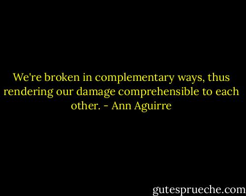 We're broken in complementary ways, thus rendering our damage comprehensible to each other. - Ann Aguirre