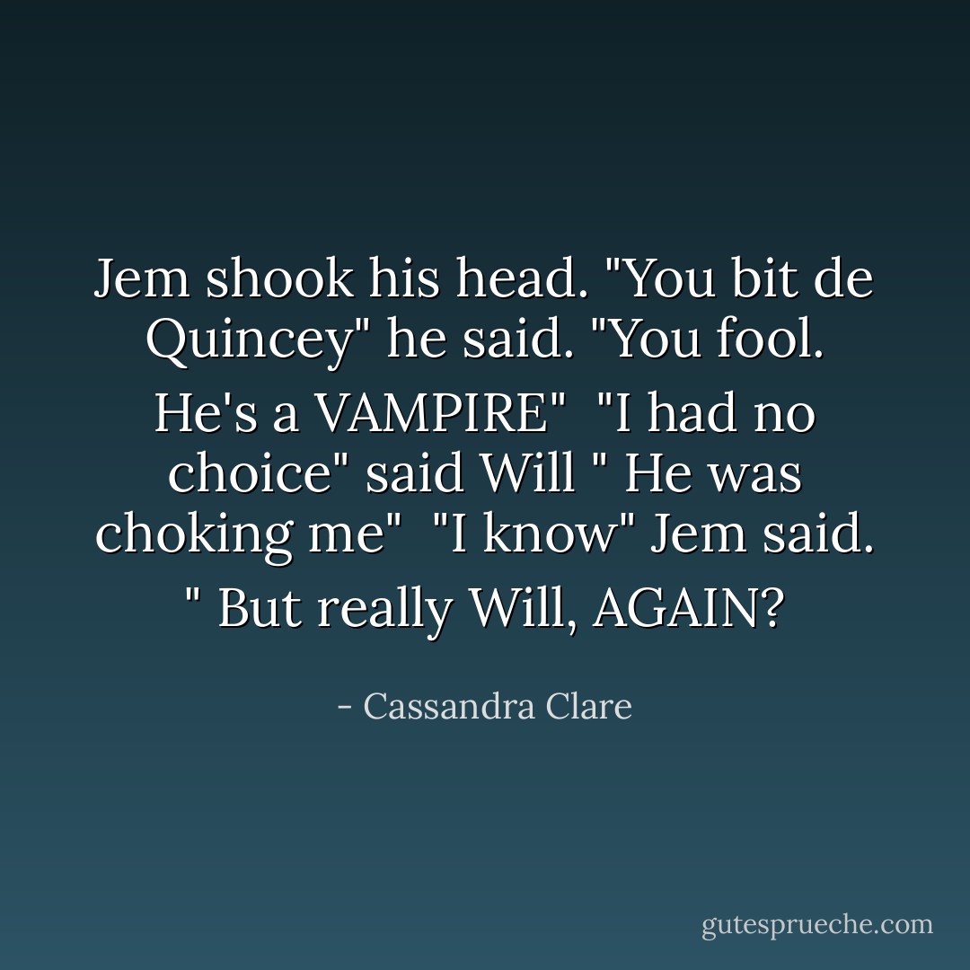 Jem shook his head. "You bit de Quincey" he said. "You fool. He's a VAMPIRE"<br /><br />"I had no choice" said Will " He was choking me"<br /><br />"I know" Jem said. " But really Will, AGAIN? - Cassandra Clare