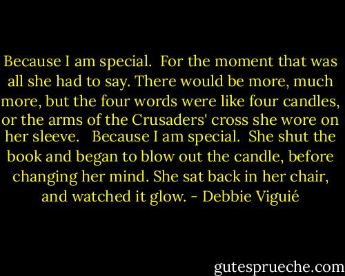 Because I am special.<br /><br />For the moment that was all she had to say. There would be more, much more, but the four words were like four candles, or the arms of the Crusaders' cross she wore on her sleeve. <br /><br />Because I am special.<br /><br />She shut the book and began to blow out the candle, before changing her mind. She sat back in her chair, and watched it glow. - Debbie Viguié