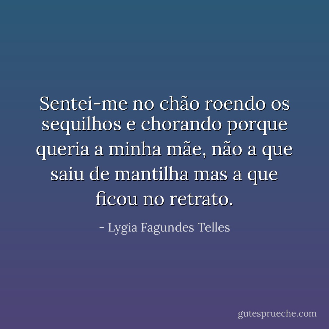 Sentei-me no chão roendo os sequilhos e chorando porque queria a minha mãe, não a que saiu de mantilha mas a que ficou no retrato. - Lygia Fagundes Telles