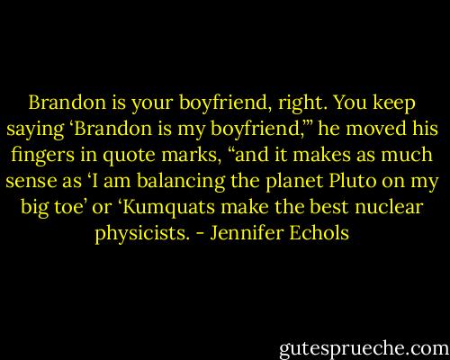 Brandon is your boyfriend, right. You keep saying ‘Brandon is my boyfriend,’” he moved his fingers in quote marks, “and it makes as much sense as ‘I am balancing the planet Pluto on my big toe’ or ‘Kumquats make the best nuclear physicists. - Jennifer Echols