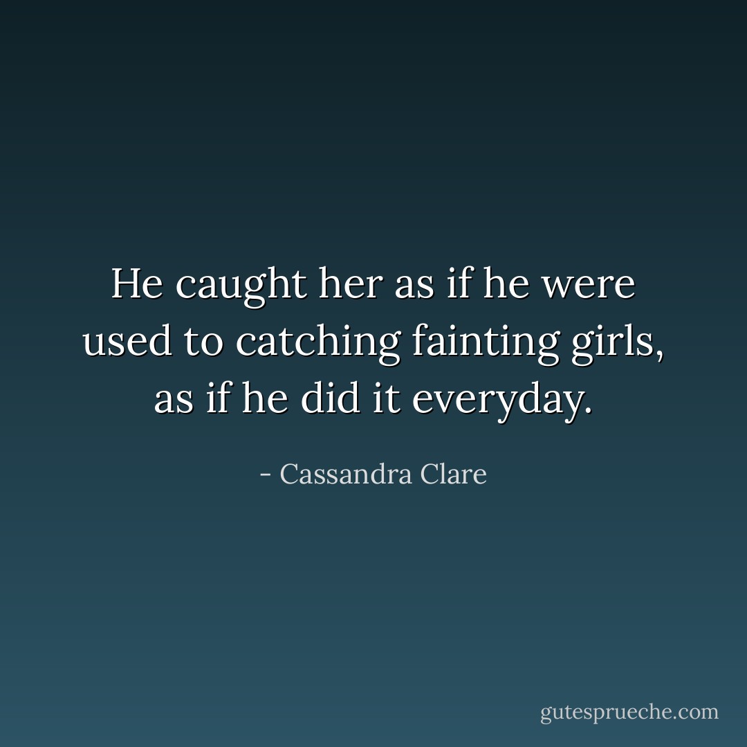 He caught her as if he were used to catching fainting girls, as if he did it everyday. - Cassandra Clare