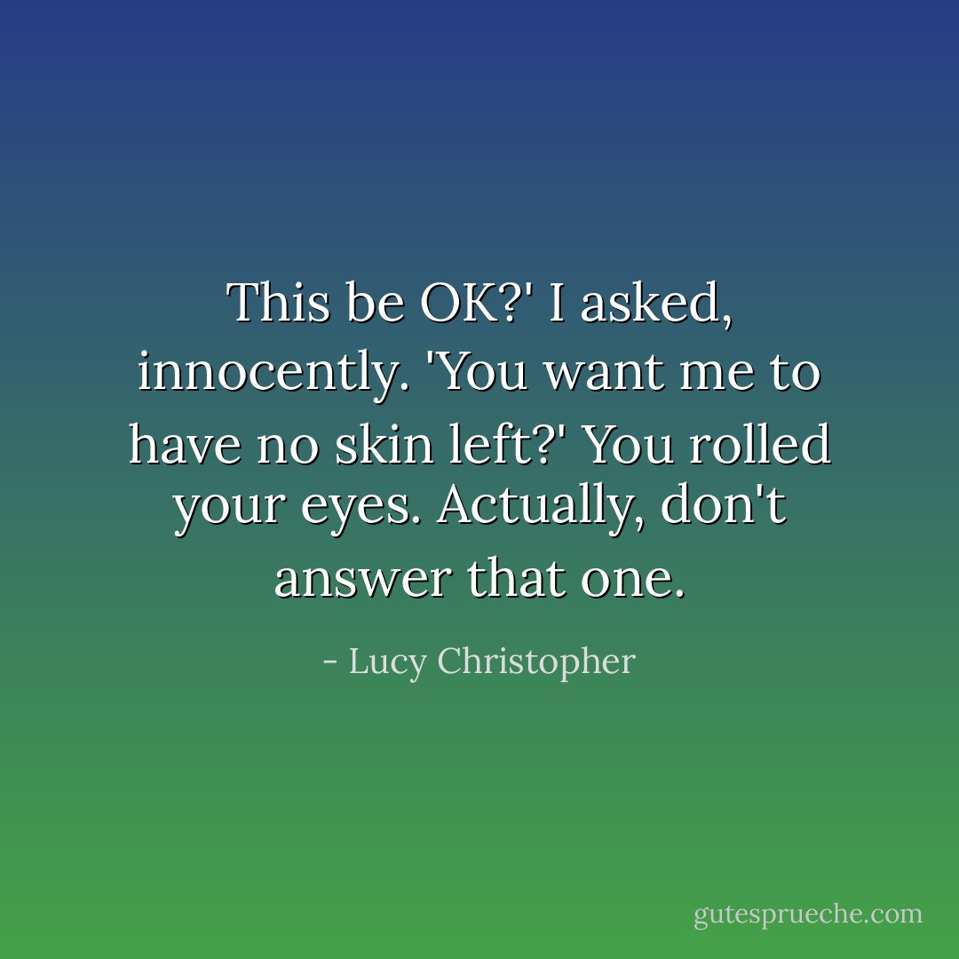 This be OK?' I asked, innocently.<br />'You want me to have no skin left?' You rolled your eyes.<br />Actually, don't answer that one. - Lucy Christopher