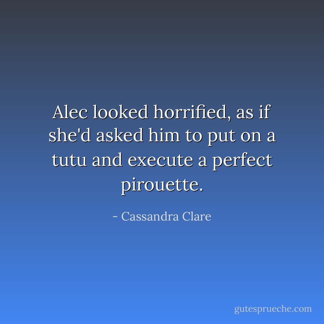 Alec looked horrified, as if she'd asked him to put on a tutu and execute a perfect pirouette. - Cassandra Clare