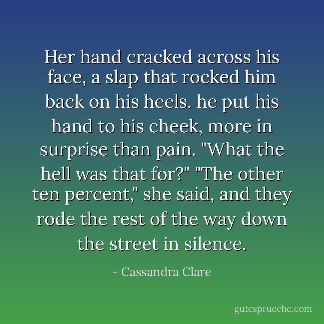 Her hand cracked across his face, a slap that rocked him back on his heels. he put his hand to his cheek, more in surprise than pain. "What the hell was that for?"<br />"The other ten percent," she said, and they rode the rest of the way down the street in silence. - Cassandra Clare