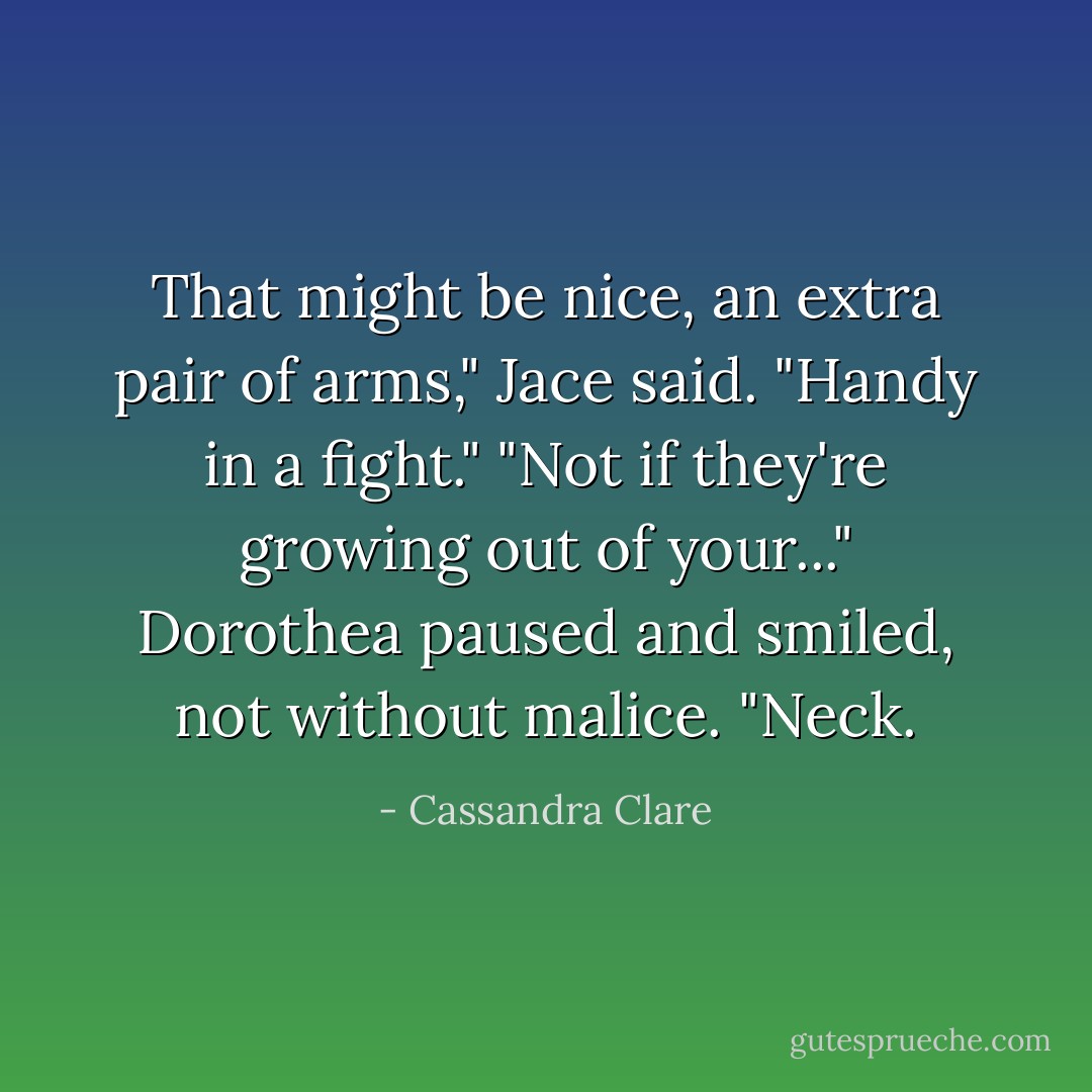 That might be nice, an extra pair of arms," Jace said. "Handy in a fight."<br />"Not if they're growing out of your..." Dorothea paused and smiled, not without malice. "Neck. - Cassandra Clare