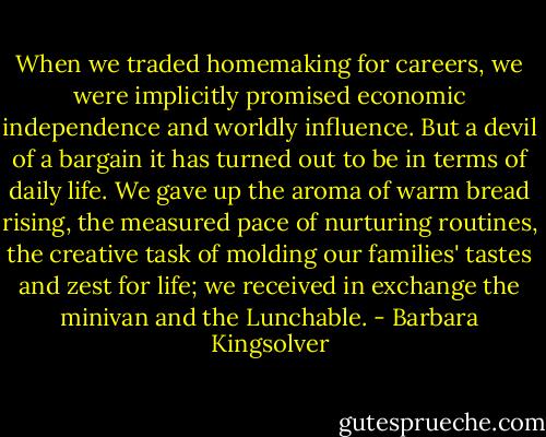 When we traded homemaking for careers, we were implicitly promised economic independence and worldly influence. But a devil of a bargain it has turned out to be in terms of daily life. We gave up the aroma of warm bread rising, the measured pace of nurturing routines, the creative task of molding our families' tastes and zest for life; we received in exchange the minivan and the Lunchable. - Barbara Kingsolver