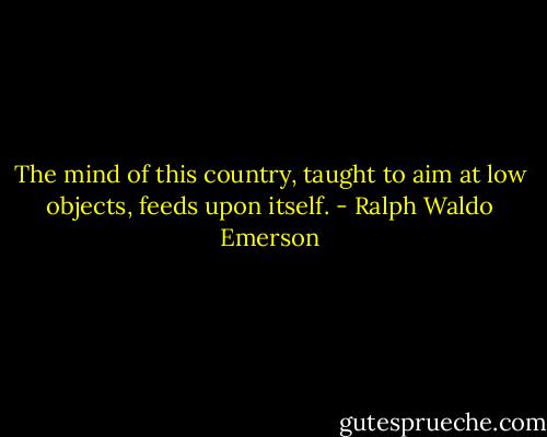 The mind of this country, taught to aim at low objects, feeds upon itself. - Ralph Waldo Emerson