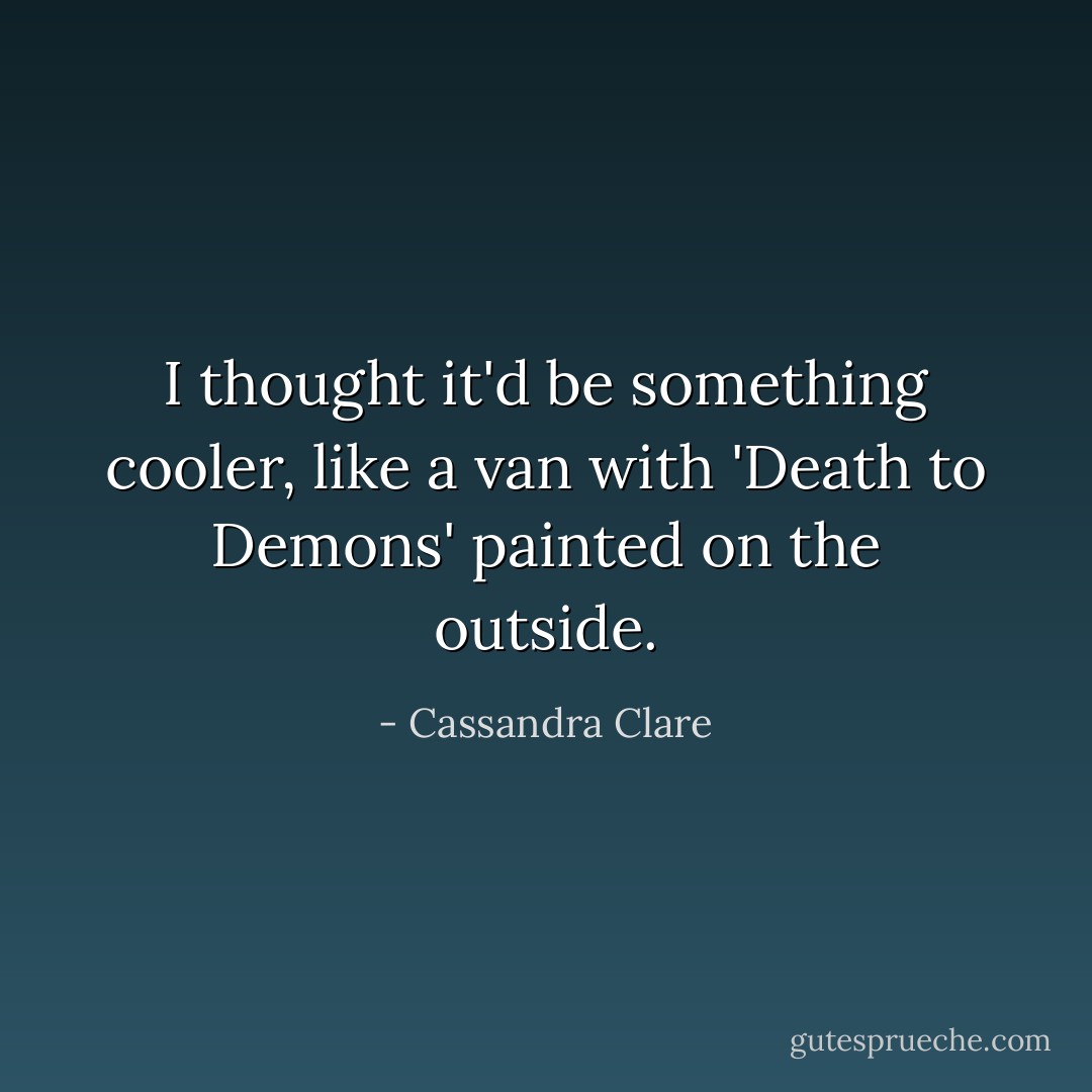 I thought it'd be something cooler, like a van with 'Death to Demons' painted on the outside. - Cassandra Clare
