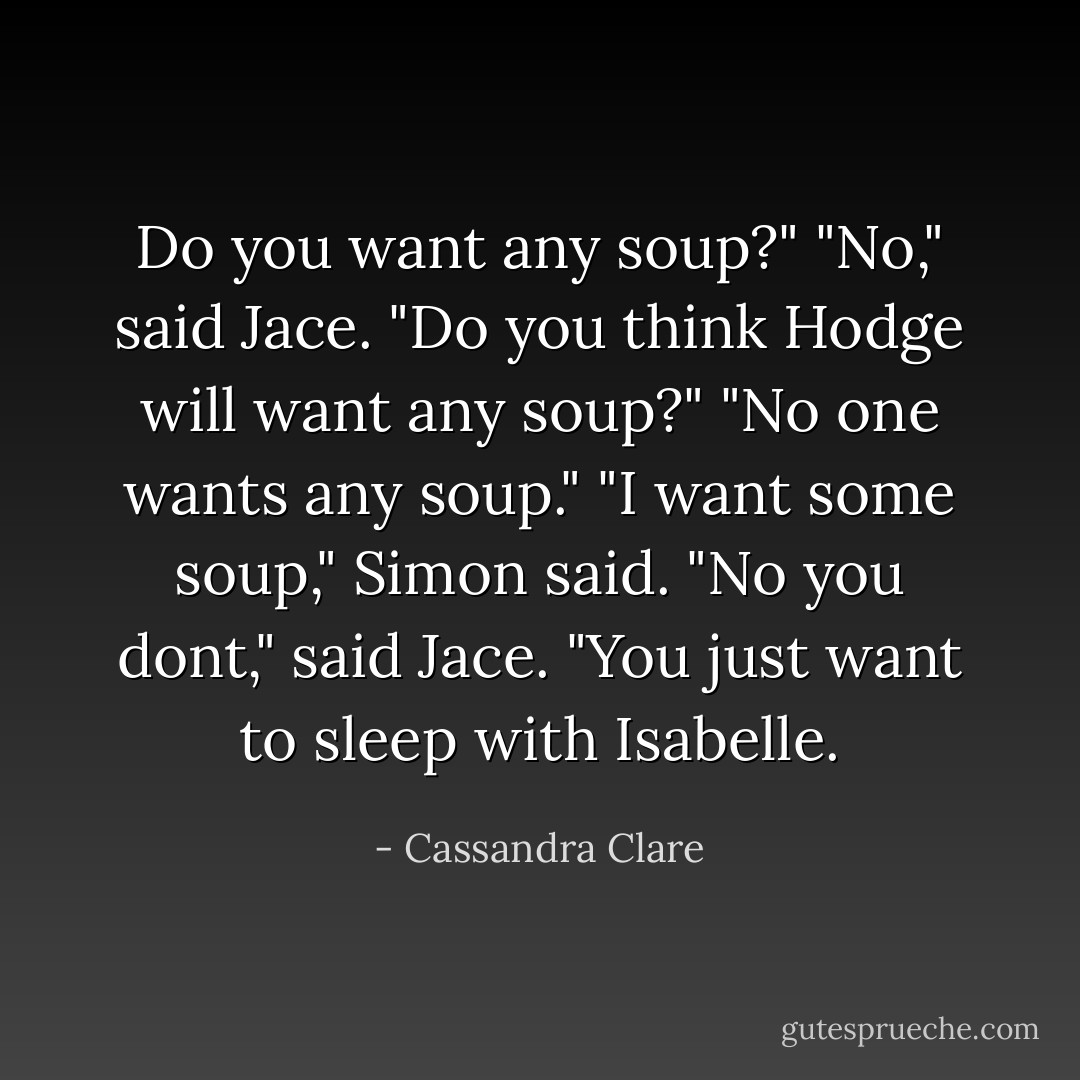 Do you want any soup?"<br />"No," said Jace.<br />"Do you think Hodge will want any soup?"<br />"No one wants any soup."<br />"<i>I</i> want some soup," Simon said.<br />"No you dont," said Jace. "You just want to sleep with Isabelle. - Cassandra Clare