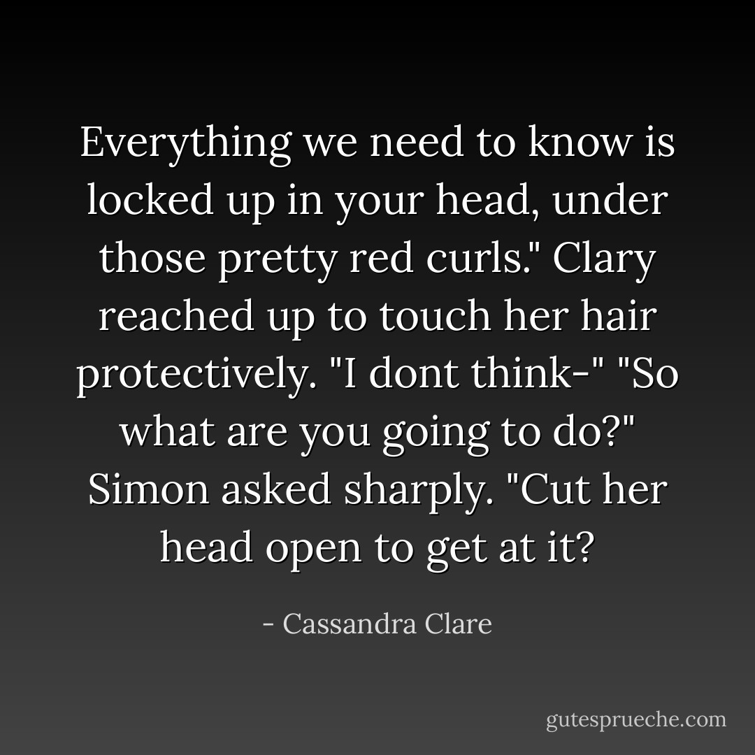 Everything we need to know is locked up in your head, under those pretty red curls."<br />Clary reached up to touch her hair protectively. "I dont think-"<br />"So what are you going to do?" Simon asked sharply. "Cut her head open to get at it? - Cassandra Clare