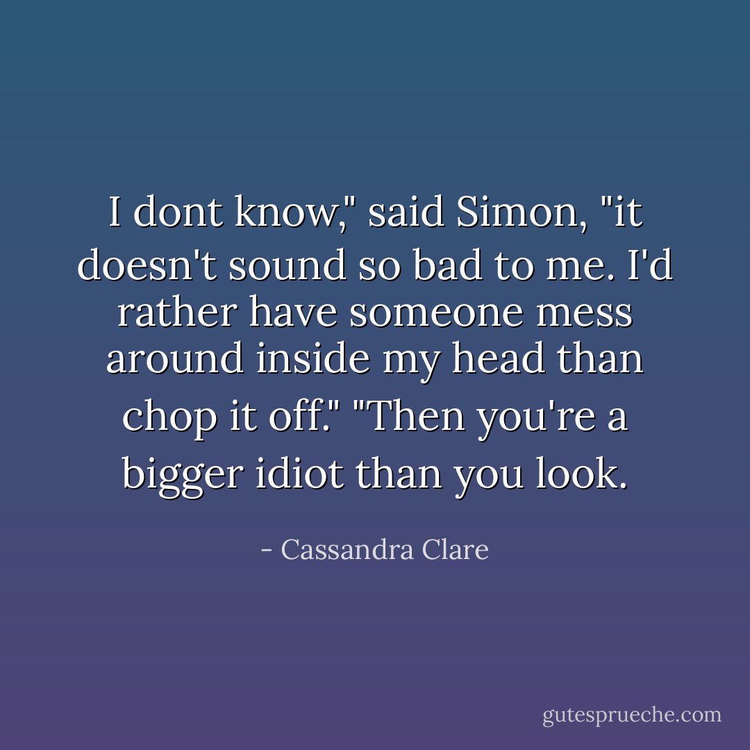 I dont know," said Simon, "it doesn't sound so bad to me. I'd rather have someone mess around inside my head than chop it off."<br />"Then you're a bigger idiot than you look. - Cassandra Clare