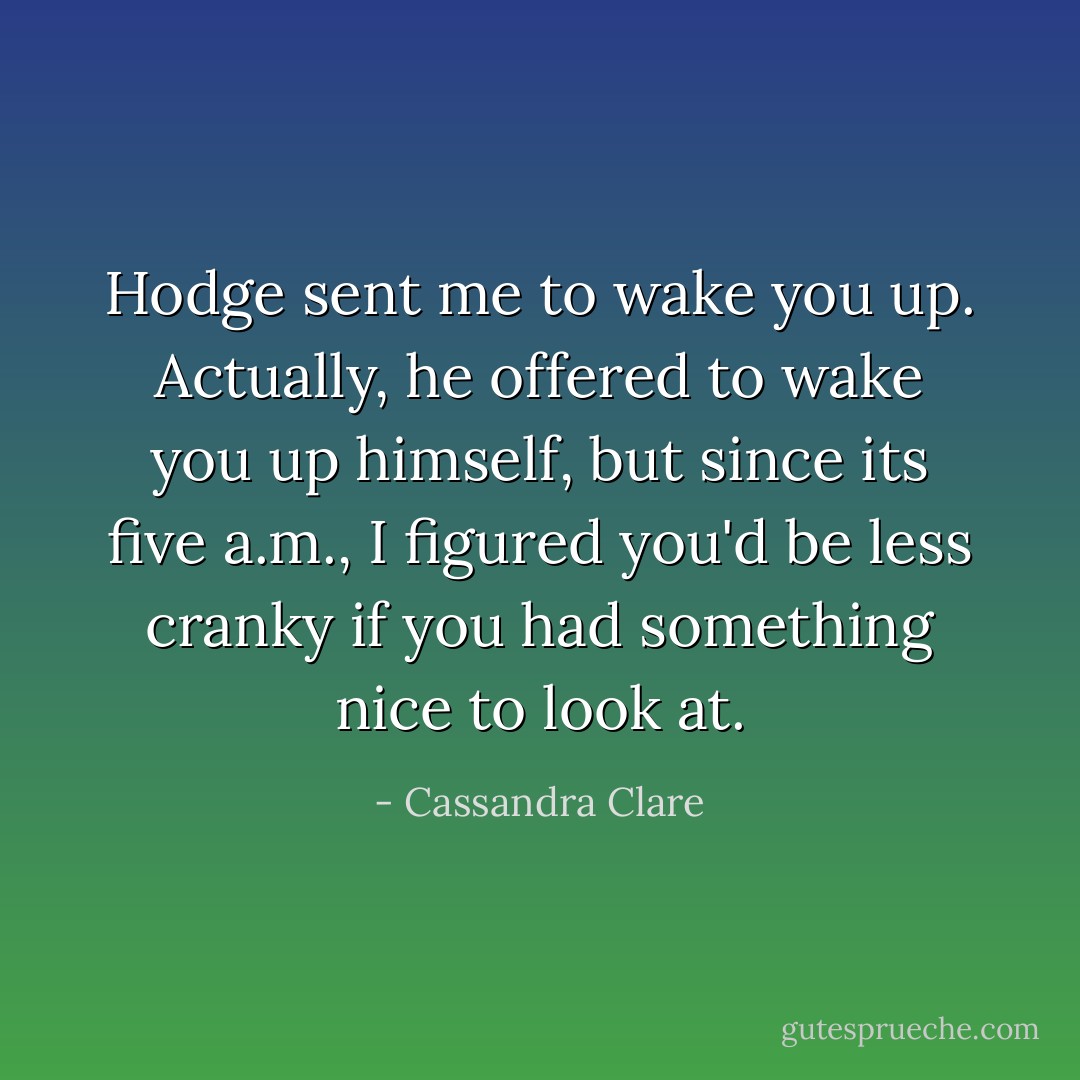 Hodge sent me to wake you up. Actually, he offered to wake you up himself, but since its five a.m., I figured you'd be less cranky if you had something nice to look at. - Cassandra Clare