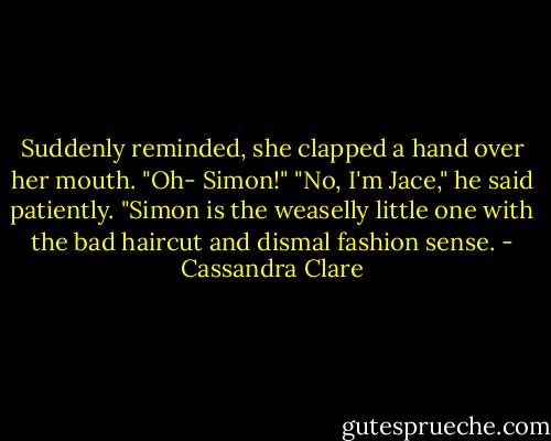 Suddenly reminded, she clapped a hand over her mouth. "Oh- Simon!"<br />"No, I'm Jace," he said patiently. "Simon is the weaselly little one with the bad haircut and dismal fashion sense. - Cassandra Clare