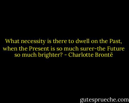 What necessity is there to dwell on the Past, when the Present is so much surer-the Future so much brighter? - Charlotte Brontë