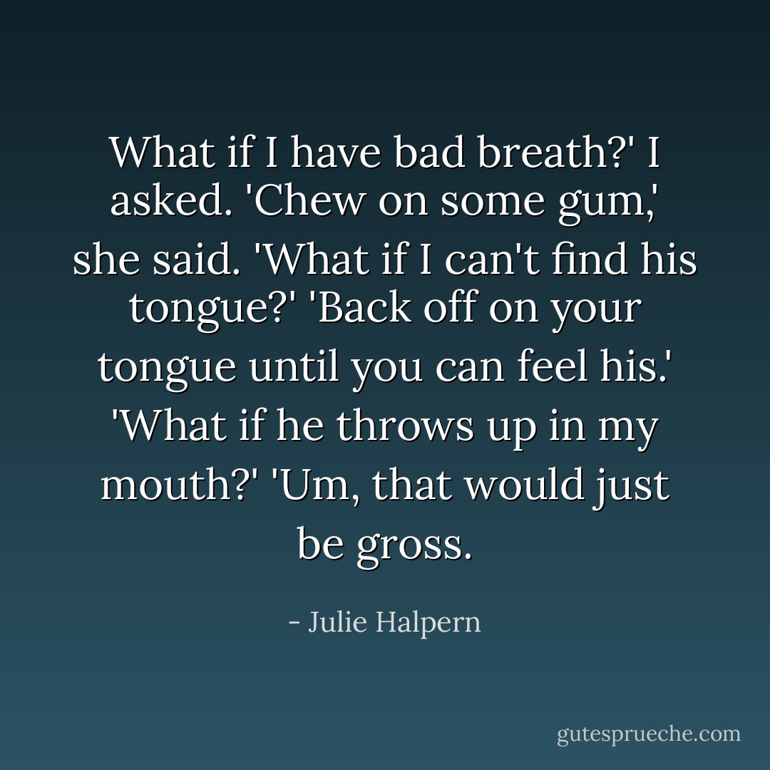What if I have bad breath?' I asked.<br />'Chew on some gum,' she said.<br />'What if I can't find his tongue?'<br />'Back off on your tongue until you can feel his.'<br />'What if he throws up in my mouth?'<br />'Um, that would just be gross. - Julie Halpern