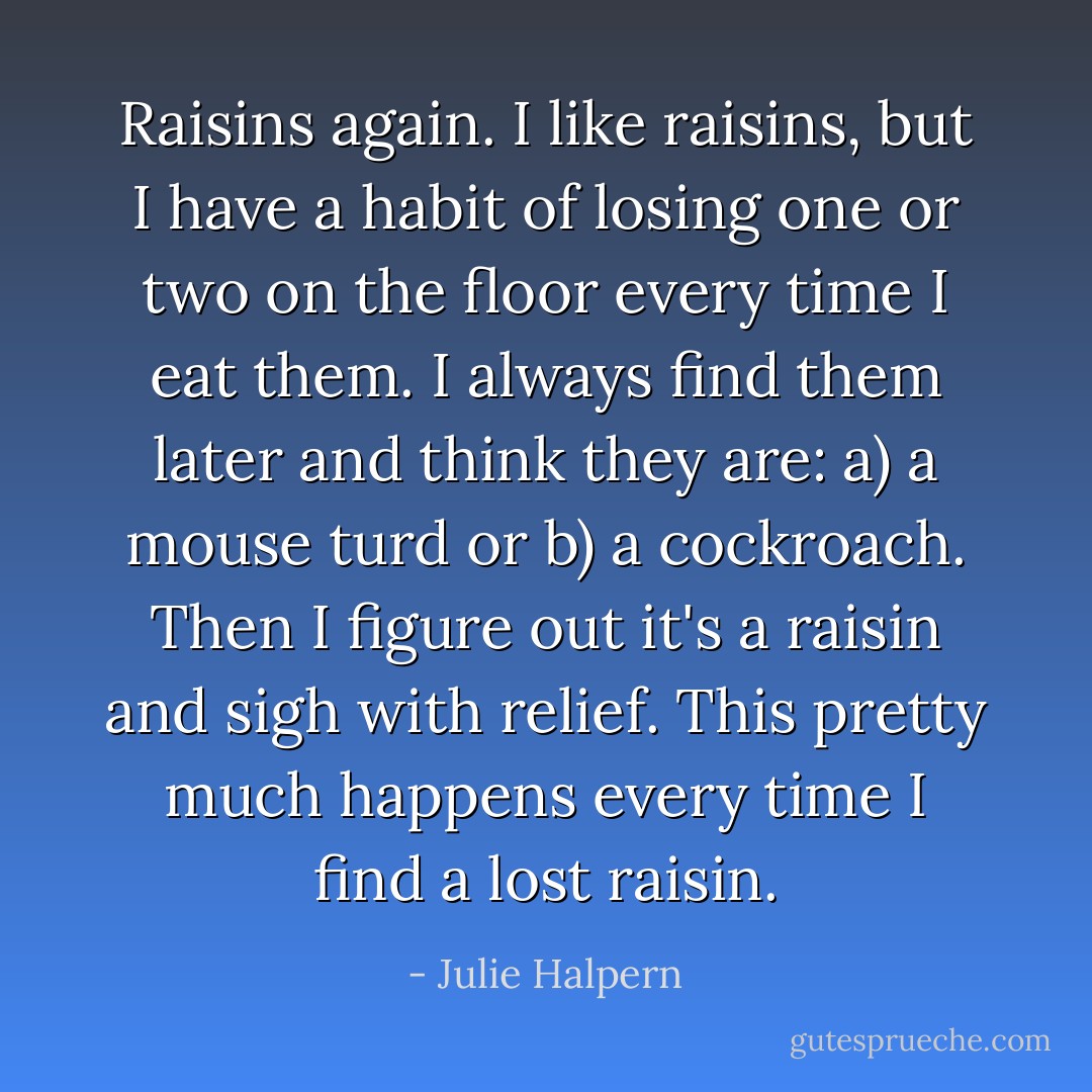 Raisins again. I like raisins, but I have a habit of losing one or two on the floor every time I eat them. I always find them later and think they are: a) a mouse turd or b) a cockroach. Then I figure out it's a raisin and sigh with relief. This pretty much happens every time I find a lost raisin. - Julie Halpern