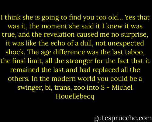 I think she is going to find you too old... Yes that was it, the moment she said it I knew it was true, and the revelation caused me no surprise, it was like the echo of a dull, not unexpected shock. The age difference was the last taboo, the final limit, all the stronger for the fact that it remained the last and had replaced all the others. In the modern world you could be a swinger, bi, trans, zoo into S - Michel Houellebecq