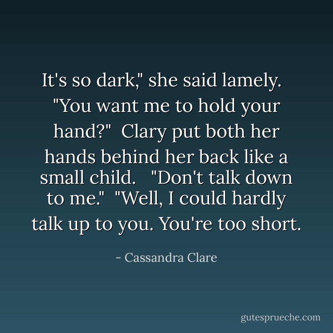 It's so dark," she said lamely. <br /><br />"You want me to hold your hand?"<br /><br />Clary put both her hands behind her back like a small child. <br /><br />"Don't talk down to me."<br /><br />"Well, I could hardly talk up to you. You're too short. - Cassandra Clare