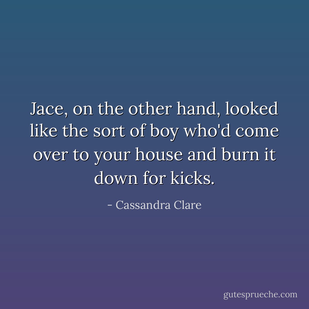 Jace, on the other hand, looked like the sort of boy who'd come over to your house and burn it down for kicks. - Cassandra Clare