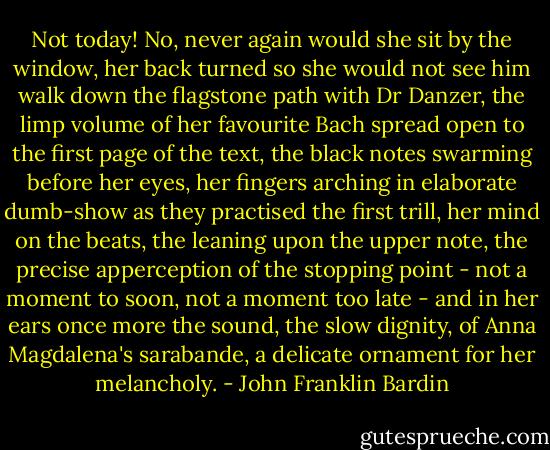 Not today! No, never again would she sit by the window, her back turned so she would not see him walk down the flagstone path with Dr Danzer, the limp volume of her favourite Bach spread open to the first page of the text, the black notes swarming before her eyes, her fingers arching in elaborate dumb-show as they practised the first trill, her mind on the beats, the leaning upon the upper note, the precise apperception of the stopping point - not a moment to soon, not a moment too late - and in her ears once more the sound, the slow dignity, of Anna Magdalena's sarabande, a delicate ornament for her melancholy. - John Franklin Bardin
