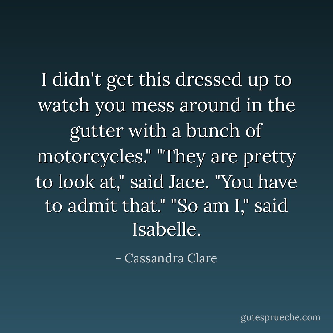 I didn't get this dressed up to watch you mess around in the gutter with a bunch of motorcycles."<br />"They are pretty to look at," said Jace. "You have to admit that."<br />"So am I," said Isabelle. - Cassandra Clare