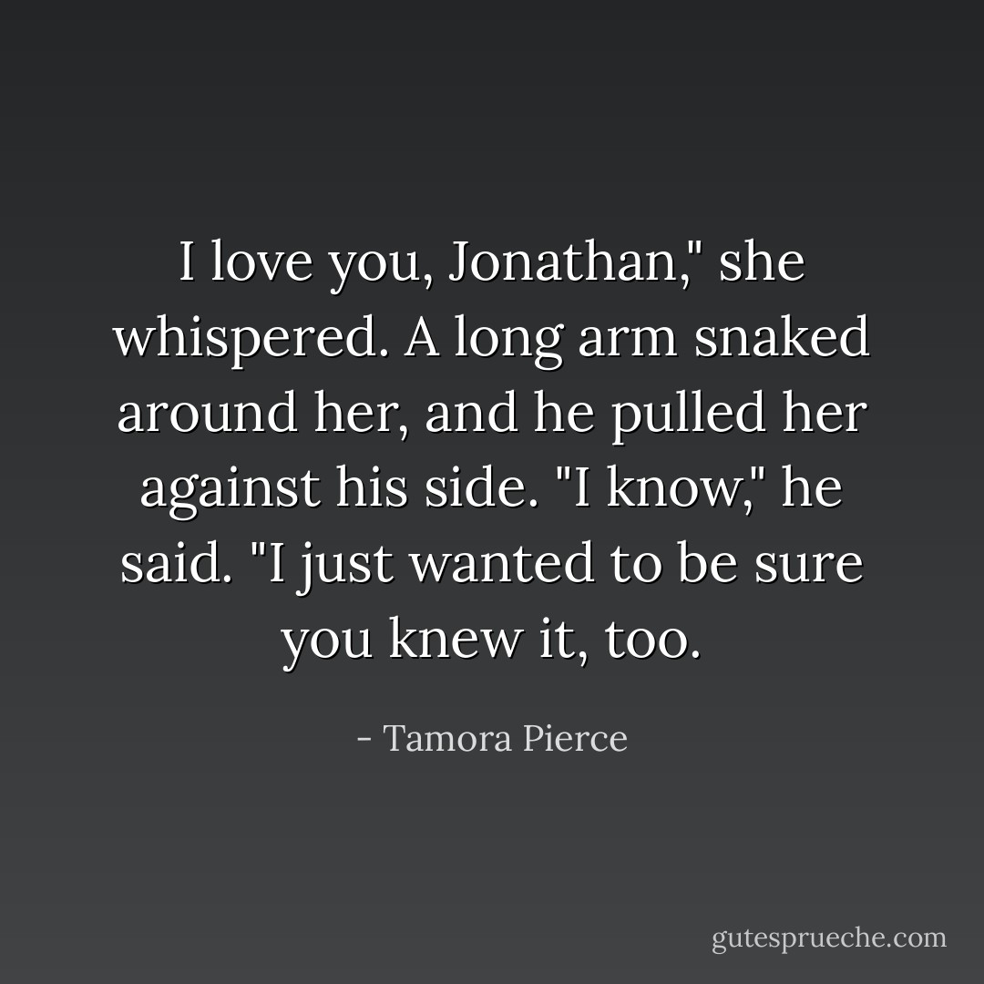 I love you, Jonathan," she whispered.<br />A long arm snaked around her, and he pulled her against his side.<br />"I know," he said. "I just wanted to be sure you knew it, too. - Tamora Pierce