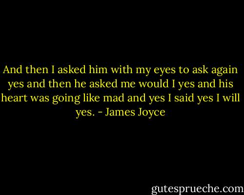 And then I asked him with my eyes to ask again yes and then he asked me would I yes and his heart was going like mad and yes I said yes I will yes. - James Joyce