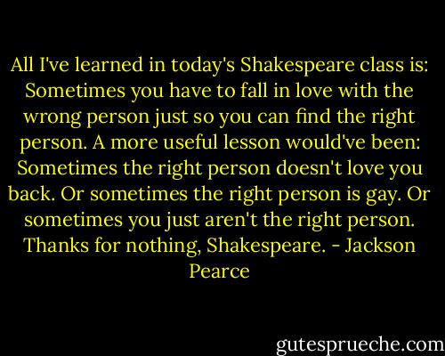 All I've learned in today's Shakespeare class is: Sometimes you have to fall in love with the wrong person just so you can find the right person. A more useful lesson would've been: Sometimes the right person doesn't love you back. Or sometimes the right person is gay. Or sometimes you just aren't the right person.<br />Thanks for nothing, Shakespeare. - Jackson Pearce