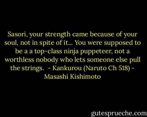 Sasori, your strength came because of your soul, not in spite of it... You were supposed to be a a top-class ninja puppeteer, not a worthless nobody who lets someone else pull the strings. <br />- Kankurou (Naruto Ch 518) - Masashi Kishimoto