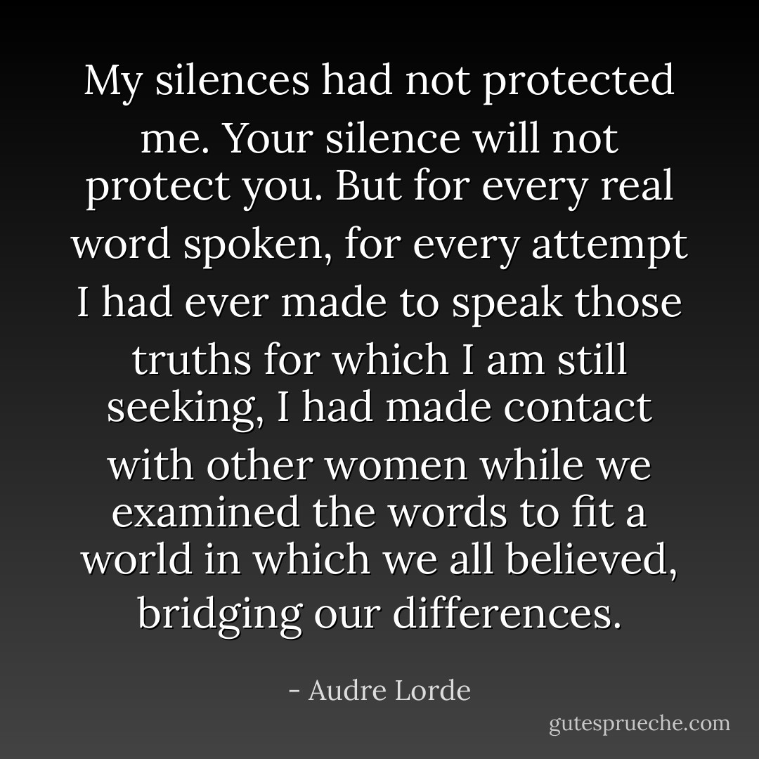 My silences had not protected me. Your silence will not protect you. But for every real word spoken, for every attempt I had ever made to speak those truths for which I am still seeking, I had made contact with other women while we examined the words to fit a world in which we all believed, bridging our differences. - Audre Lorde