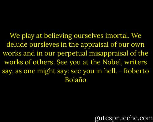 We play at believing ourselves imortal. We delude oursleves in the appraisal of our own works and in our perpetual misappraisal of the works of others. See you at the Nobel, writers say, as one might say: see you in hell. - Roberto Bolaño