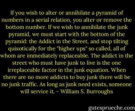 If you wish to alter or annihilate a pyramid of numbers in a serial relation, you alter or remove the bottom number. If we wish to annihilate the junk pyramid, we must start with the bottom of the pyramid: the Addict in the Street, and stop tilting quixotically for the "higher ups" so called, all of whom are immediately replaceable. The addict in the street who must have junk to live is the one irreplaceable factor in the junk equation. When there are no more addicts to buy junk there will be no junk traffic. As long as junk need exists, someone will service it. - William S. Burroughs