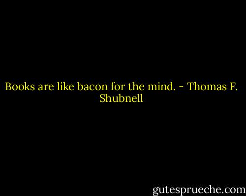 Books are like bacon for the mind. - Thomas F. Shubnell