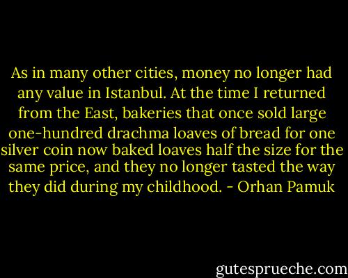 As in many other cities, money no longer had any value in Istanbul. At the time I returned from the East, bakeries that once sold large one-hundred drachma loaves of bread for one silver coin now baked loaves half the size for the same price, and they no longer tasted the way they did during my childhood. - Orhan Pamuk