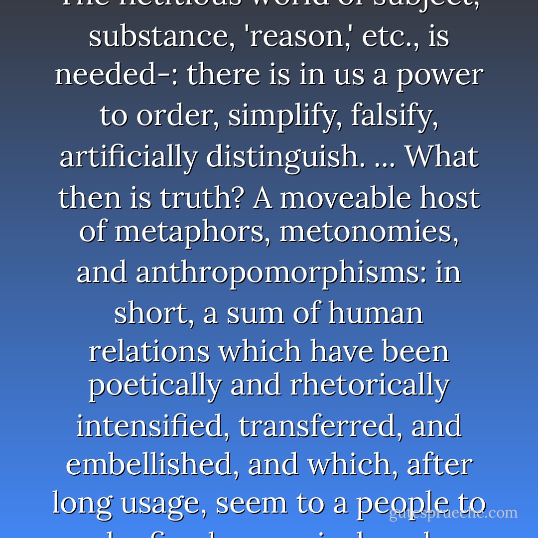 In order to think and infer it is necessary to assume beings: logic handles only formulas for what remains the same. That is why this assumption would not be a proof of reality: 'beings' are part of our perspective. ... The fictitious world of subject, substance, 'reason,' etc., is needed-: there is in us a power to order, simplify, falsify, artificially distinguish. ... What then is truth? A moveable host of metaphors, metonomies, and anthropomorphisms: in short, a sum of human relations which have been poetically and rhetorically intensified, transferred, and embellished, and which, after long usage, seem to a people to be fixed, canonical, and binding. Truths are illusions which we have forgotten are illusions; they are metaphors that have become worn out and have been drained of sensuous force, - Friedrich Nietzsche