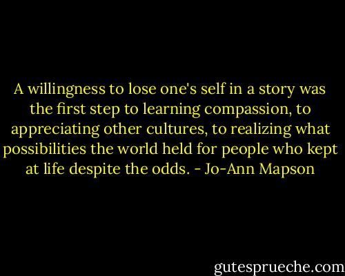 A willingness to lose one's self in a story was the first step to learning compassion, to appreciating other cultures, to realizing what possibilities the world held for people who kept at life despite the odds. - Jo-Ann Mapson