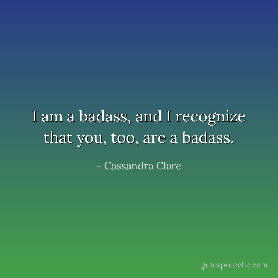 I am a badass, and I recognize that you, too, are a badass. - Cassandra Clare